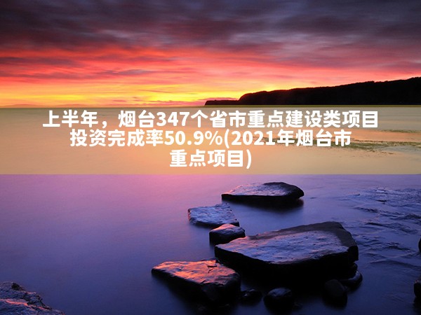 上半年，烟台347个省市重点建设类项目投资完成率50.9%(2021年烟台市重点项目)